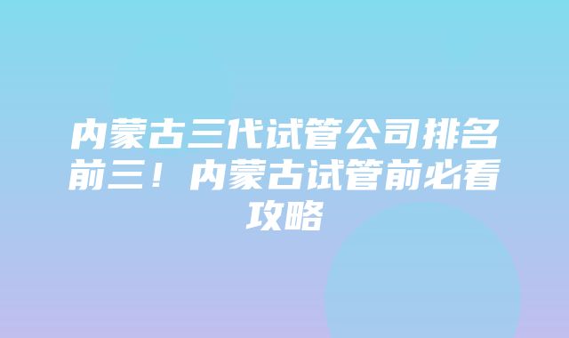 内蒙古三代试管公司排名前三！内蒙古试管前必看攻略