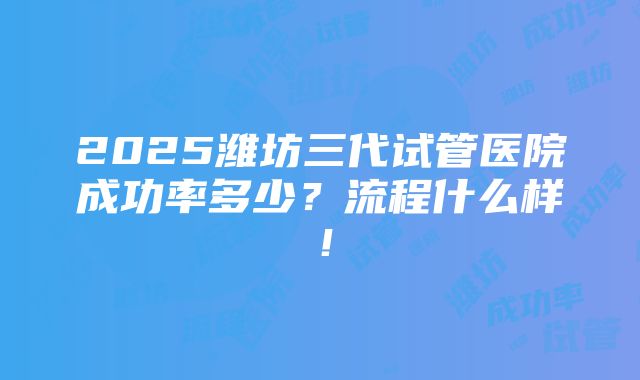 2025潍坊三代试管医院成功率多少？流程什么样！