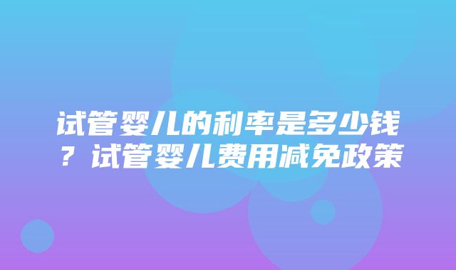 试管婴儿的利率是多少钱？试管婴儿费用减免政策