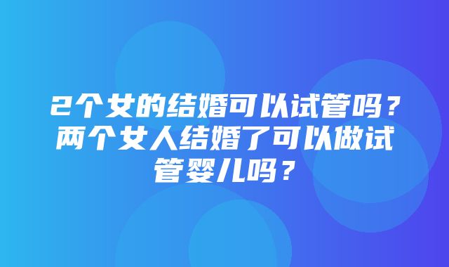 2个女的结婚可以试管吗？两个女人结婚了可以做试管婴儿吗？