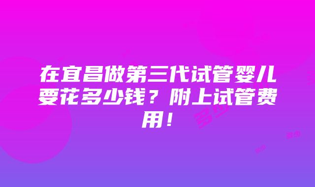 在宜昌做第三代试管婴儿要花多少钱？附上试管费用！