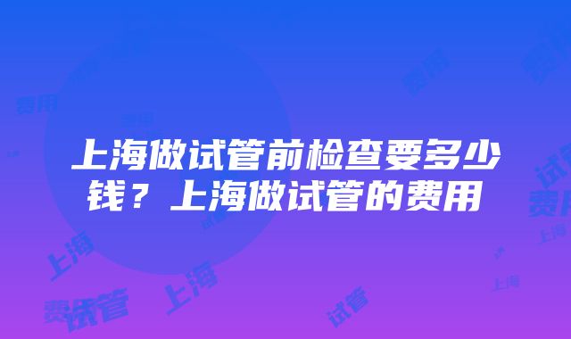 上海做试管前检查要多少钱？上海做试管的费用