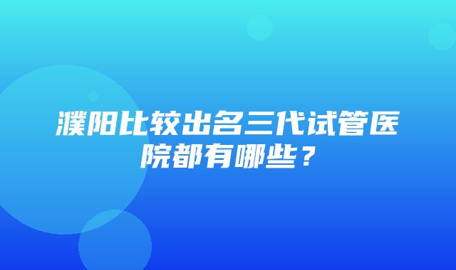 濮阳比较出名三代试管医院都有哪些？