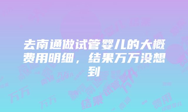 去南通做试管婴儿的大概费用明细，结果万万没想到