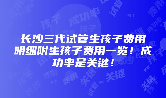 长沙三代试管生孩子费用明细附生孩子费用一览！成功率是关键！