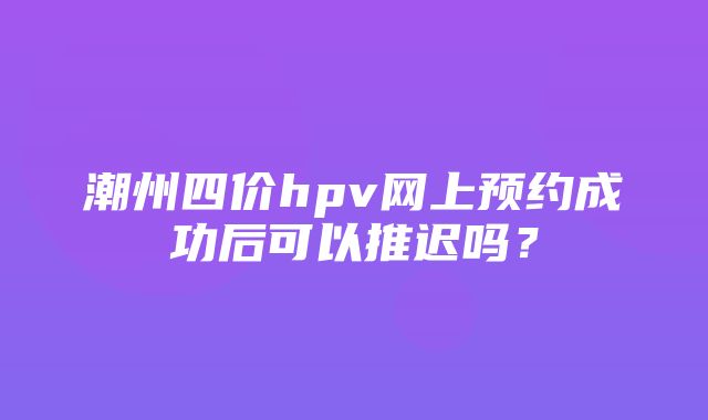 潮州四价hpv网上预约成功后可以推迟吗？