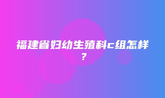 福建省妇幼生殖科c组怎样？