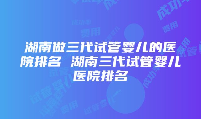 湖南做三代试管婴儿的医院排名 湖南三代试管婴儿医院排名