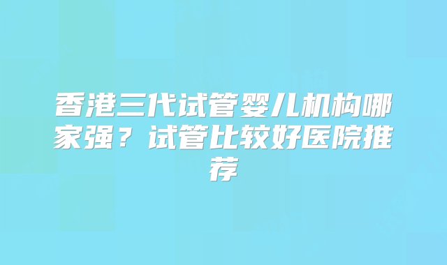 香港三代试管婴儿机构哪家强？试管比较好医院推荐