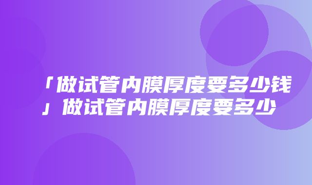 「做试管内膜厚度要多少钱」做试管内膜厚度要多少