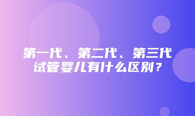 第一代、第二代、第三代试管婴儿有什么区别？