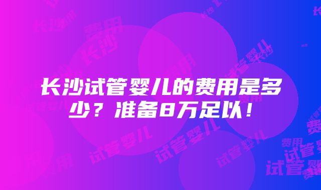 长沙试管婴儿的费用是多少？准备8万足以！