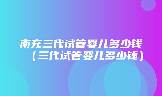 南充三代试管婴儿多少钱（三代试管婴儿多少钱）