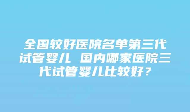 全国较好医院名单第三代试管婴儿 国内哪家医院三代试管婴儿比较好？