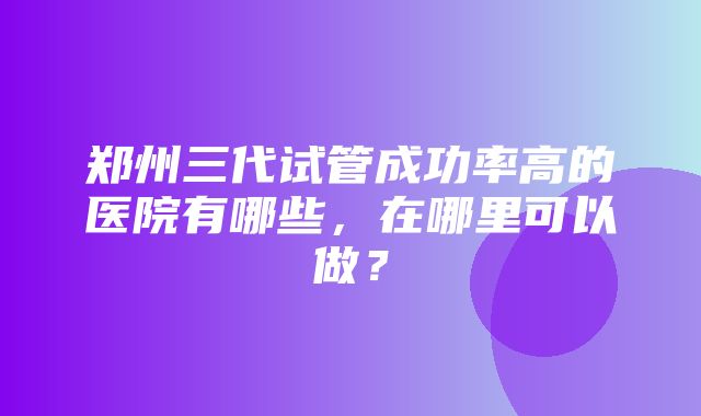 郑州三代试管成功率高的医院有哪些，在哪里可以做？