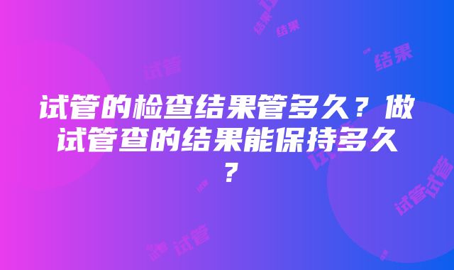 试管的检查结果管多久？做试管查的结果能保持多久？