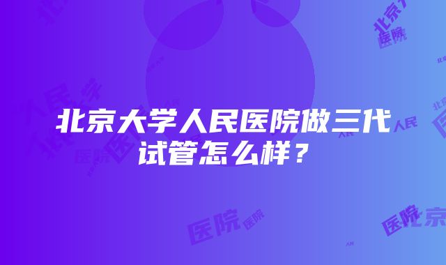 北京大学人民医院做三代试管怎么样？