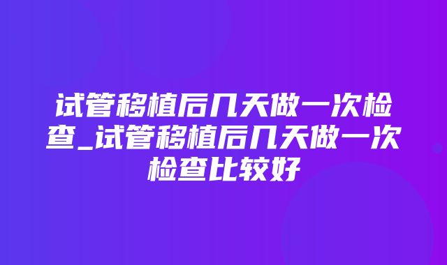 试管移植后几天做一次检查_试管移植后几天做一次检查比较好