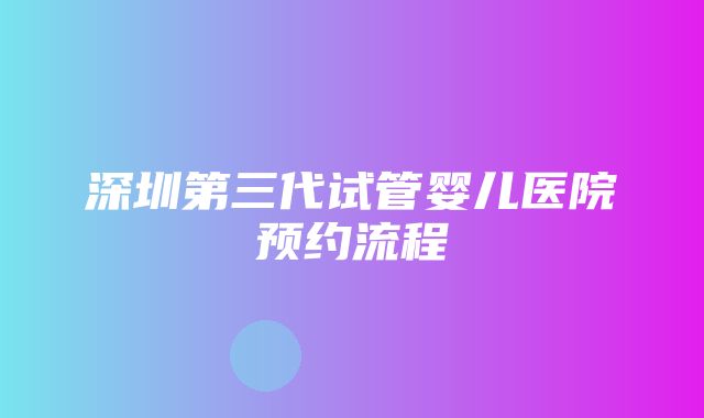 深圳第三代试管婴儿医院预约流程