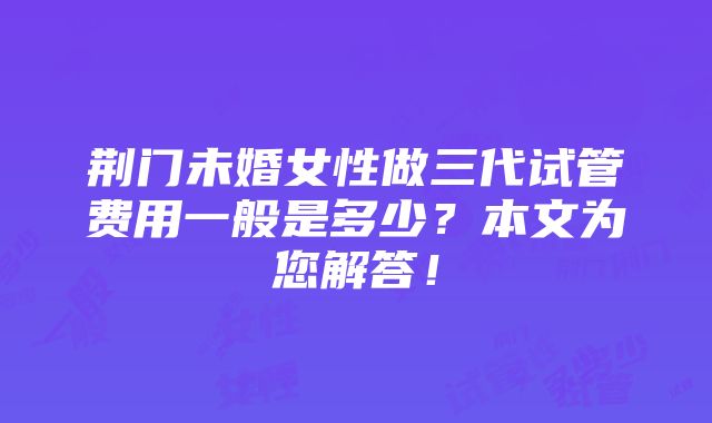 荆门未婚女性做三代试管费用一般是多少？本文为您解答！