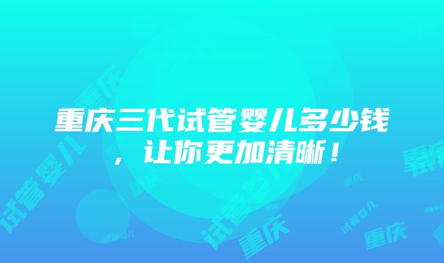 重庆三代试管婴儿多少钱，让你更加清晰！