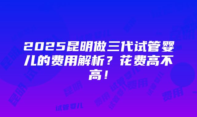 2025昆明做三代试管婴儿的费用解析？花费高不高！