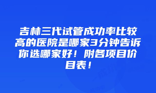 吉林三代试管成功率比较高的医院是哪家3分钟告诉你选哪家好！附各项目价目表！