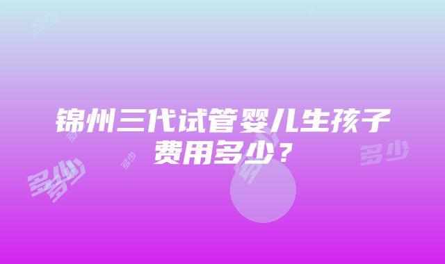 锦州三代试管婴儿生孩子费用多少？