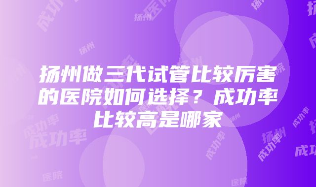 扬州做三代试管比较厉害的医院如何选择？成功率比较高是哪家