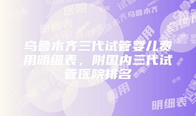 乌鲁木齐三代试管婴儿费用明细表，附国内三代试管医院排名