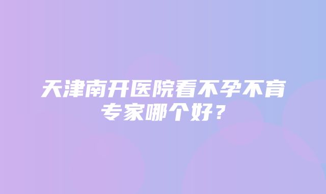 天津南开医院看不孕不育专家哪个好？