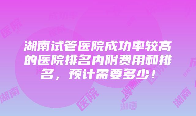 湖南试管医院成功率较高的医院排名内附费用和排名，预计需要多少！