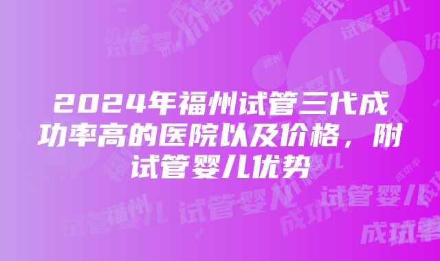 2024年福州试管三代成功率高的医院以及价格，附试管婴儿优势