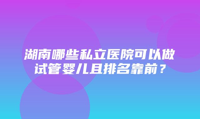 湖南哪些私立医院可以做试管婴儿且排名靠前？