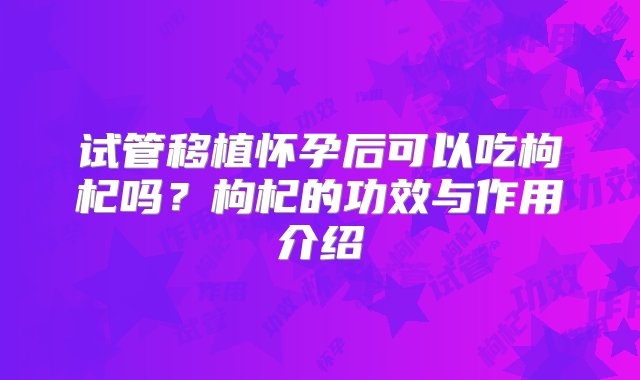 试管移植怀孕后可以吃枸杞吗？枸杞的功效与作用介绍