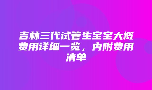 吉林三代试管生宝宝大概费用详细一览，内附费用清单