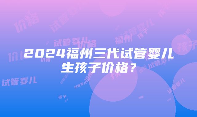 2024福州三代试管婴儿生孩子价格？