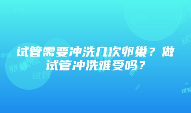 试管需要冲洗几次卵巢？做试管冲洗难受吗？