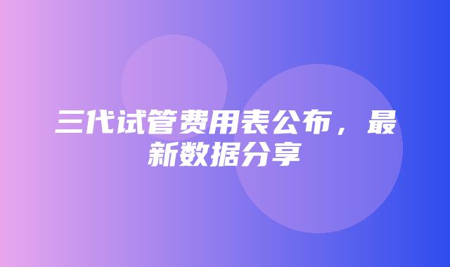 三代试管费用表公布，最新数据分享