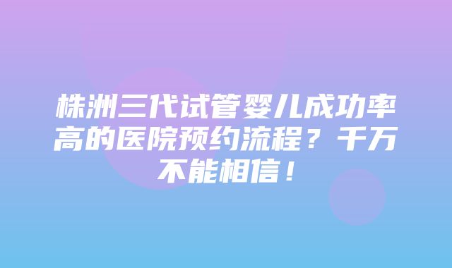 株洲三代试管婴儿成功率高的医院预约流程？千万不能相信！