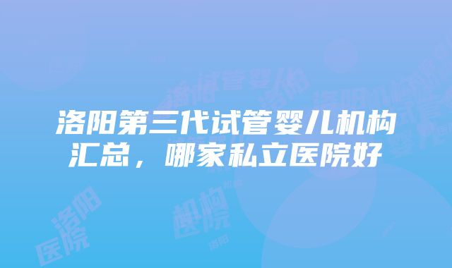 洛阳第三代试管婴儿机构汇总，哪家私立医院好