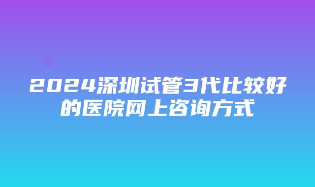 2024深圳试管3代比较好的医院网上咨询方式