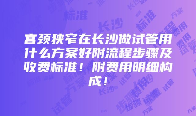 宫颈狭窄在长沙做试管用什么方案好附流程步骤及收费标准！附费用明细构成！