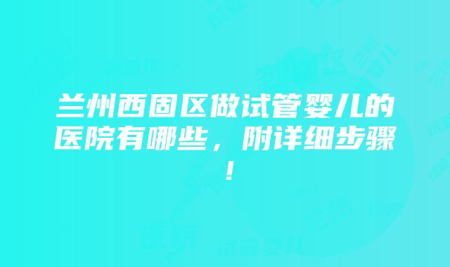 兰州西固区做试管婴儿的医院有哪些，附详细步骤！