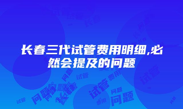 长春三代试管费用明细,必然会提及的问题