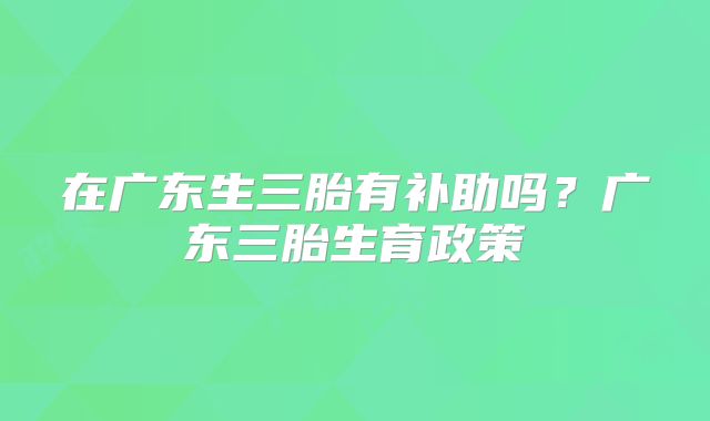 在广东生三胎有补助吗？广东三胎生育政策