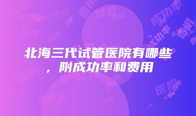 北海三代试管医院有哪些，附成功率和费用