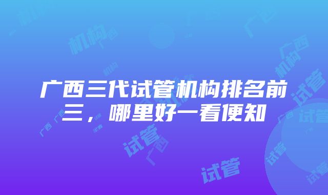 广西三代试管机构排名前三，哪里好一看便知