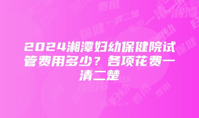 2024湘潭妇幼保健院试管费用多少？各项花费一清二楚