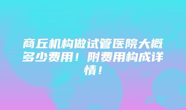 商丘机构做试管医院大概多少费用！附费用构成详情！